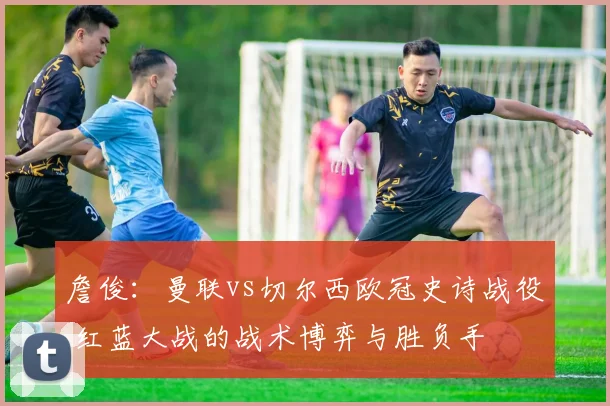 詹俊：曼联vs切尔西欧冠史诗战役 红蓝大战的战术博弈与胜负手