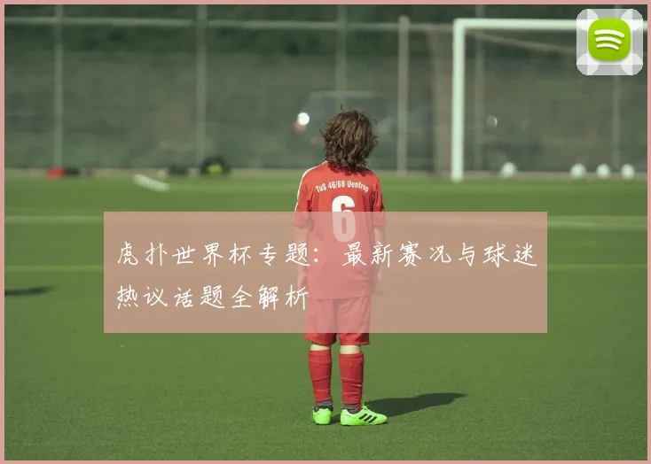 虎扑世界杯专题：最新赛况与球迷热议话题全解析