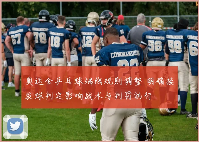 奥运会乒乓球端线规则调整 明确接发球判定影响战术与判罚执行