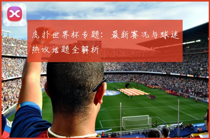虎扑世界杯专题：最新赛况与球迷热议话题全解析
