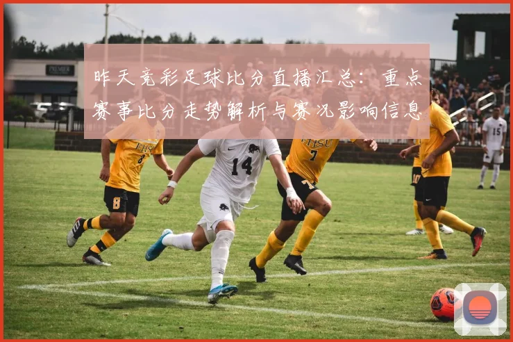 昨天竞彩足球比分直播汇总：重点赛事比分走势解析与赛况影响信息