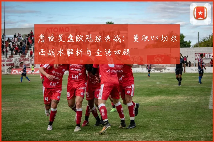 詹俊复盘欧冠经典战：曼联vs切尔西战术解析与全场回顾